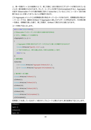 と、第一引数が 1 + 10 の結果の 11 で、第二引数に 100 が渡されてデリゲートが実行されている
ことが、 実行結果からわかります。     そして、シーケンスが終了(OnCompleted)すると、    Aggregate
の返す IObservable<T>から値が後続に流れて Subscribe しているところに 1 + 10 + 100 の結
果である 111 が渡ってきていることが確認できます。

この Aggregate メソッドには初期値を受け取るオーバーロードがあります。初期値を受け取るオ
ーバーロードでは、最初の OnNext で Aggregate に渡したデリゲートが呼ばれます。その時の第
一引数は、初期値で渡した値で、第二引数が、OnNext で発行された値になります。

コード例を下記に示します。
  var s = new Subject<int>();

  // IObservable<T>のシーケンスから渡される値の合計を求める

  // ただし、初期値として 5 を使用する

  s.Aggregate(5, (x, y) =>

  {

       // Aggregate の引数に渡されるデリゲートがどのように動くのか確認するためのログ

       Console.WriteLine("log({0}, {1})", x, y);

       // 今までの合計(x)と、新たな値(y)を足して新たな合計値として返す。

       return x + y;

  })

  // 結果を購読

  .Subscribe(

       i => Console.WriteLine("Aggregate OnNext({0})", i),

       () => Console.WriteLine("Aggregate OnCompleted()"));



  // 値の発行～完了通知

  Console.WriteLine("OnNext(1)");

  s.OnNext(1);

  Console.WriteLine("OnNext(10)");

  s.OnNext(10);

  Console.WriteLine("OnNext(100)");

  s.OnNext(100);

  Console.WriteLine("OnCompleted()");

  s.OnCompleted();

初期値に 5 を渡している点が 1 つ前のサンプルコードと異なります。実行結果を下記に示します。
OnNext(1)

log(5, 1)

OnNext(10)

log(6, 10)

                                                   89
 