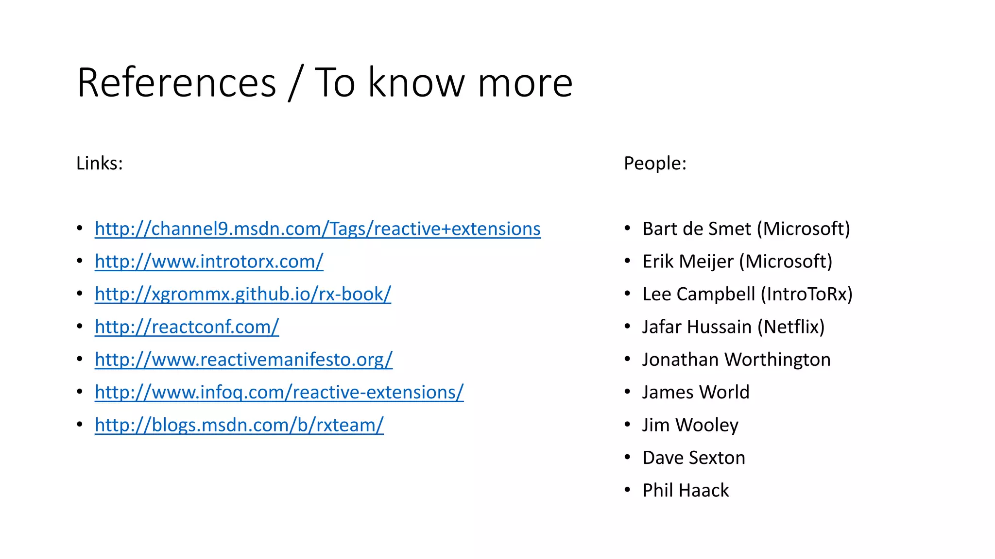 References / To know more 
Links: 
• http://channel9.msdn.com/Tags/reactive+extensions 
• http://www.introtorx.com/ 
• http://xgrommx.github.io/rx-book/ 
• http://reactconf.com/ 
• http://www.reactivemanifesto.org/ 
• http://www.infoq.com/reactive-extensions/ 
• http://blogs.msdn.com/b/rxteam/ 
People: 
• Bart de Smet (Microsoft) 
• Erik Meijer (Microsoft) 
• Lee Campbell (IntroToRx) 
• Jafar Hussain (Netflix) 
• Jonathan Worthington 
• James World 
• Jim Wooley 
• Dave Sexton 
• Phil Haack 
 