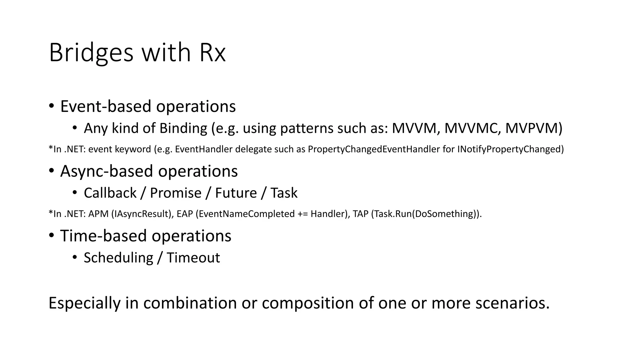 Bridges with Rx 
• Event-based operations 
• Any kind of Binding (e.g. using patterns such as: MVVM, MVVMC, MVPVM) 
*In .NET: event keyword (e.g. EventHandler delegate such as PropertyChangedEventHandler for INotifyPropertyChanged) 
• Async-based operations 
• Callback / Promise / Future / Task 
*In .NET: APM (IAsyncResult), EAP (EventNameCompleted += Handler), TAP (Task.Run(DoSomething)). 
• Time-based operations 
• Scheduling / Timeout 
Especially in combination or composition of one or more scenarios. 
 