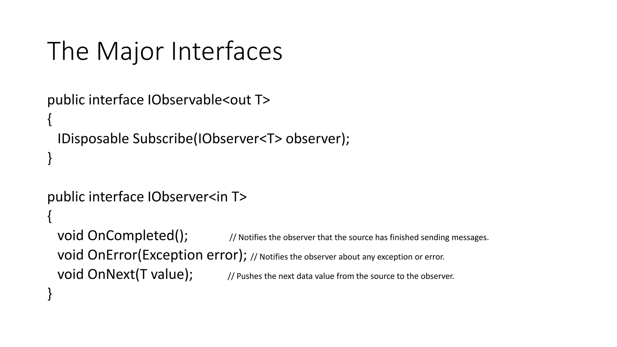 The Major Interfaces 
public interface IObservable<out T> 
{ 
IDisposable Subscribe(IObserver<T> observer); 
} 
public interface IObserver<in T> 
{ 
void OnCompleted(); // Notifies the observer that the source has finished sending messages. 
void OnError(Exception error); // Notifies the observer about any exception or error. 
void OnNext(T value); // Pushes the next data value from the source to the observer. 
} 
 