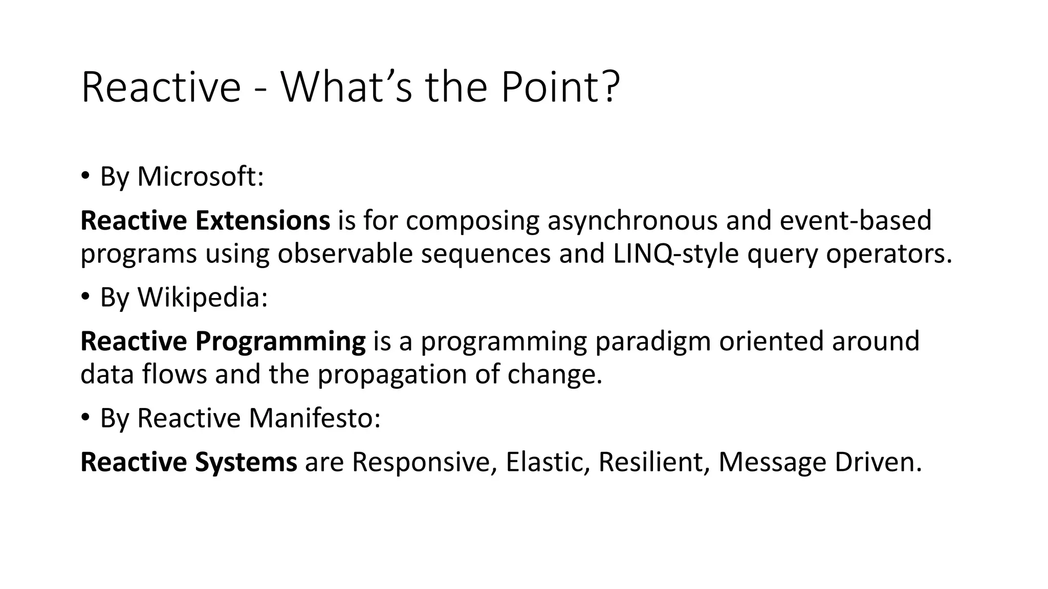 Reactive - What’s the Point? 
• By Microsoft: 
Reactive Extensions is for composing asynchronous and event-based 
programs using observable sequences and LINQ-style query operators. 
• By Wikipedia: 
Reactive Programming is a programming paradigm oriented around 
data flows and the propagation of change. 
• By Reactive Manifesto: 
Reactive Systems are Responsive, Elastic, Resilient, Message Driven. 
 