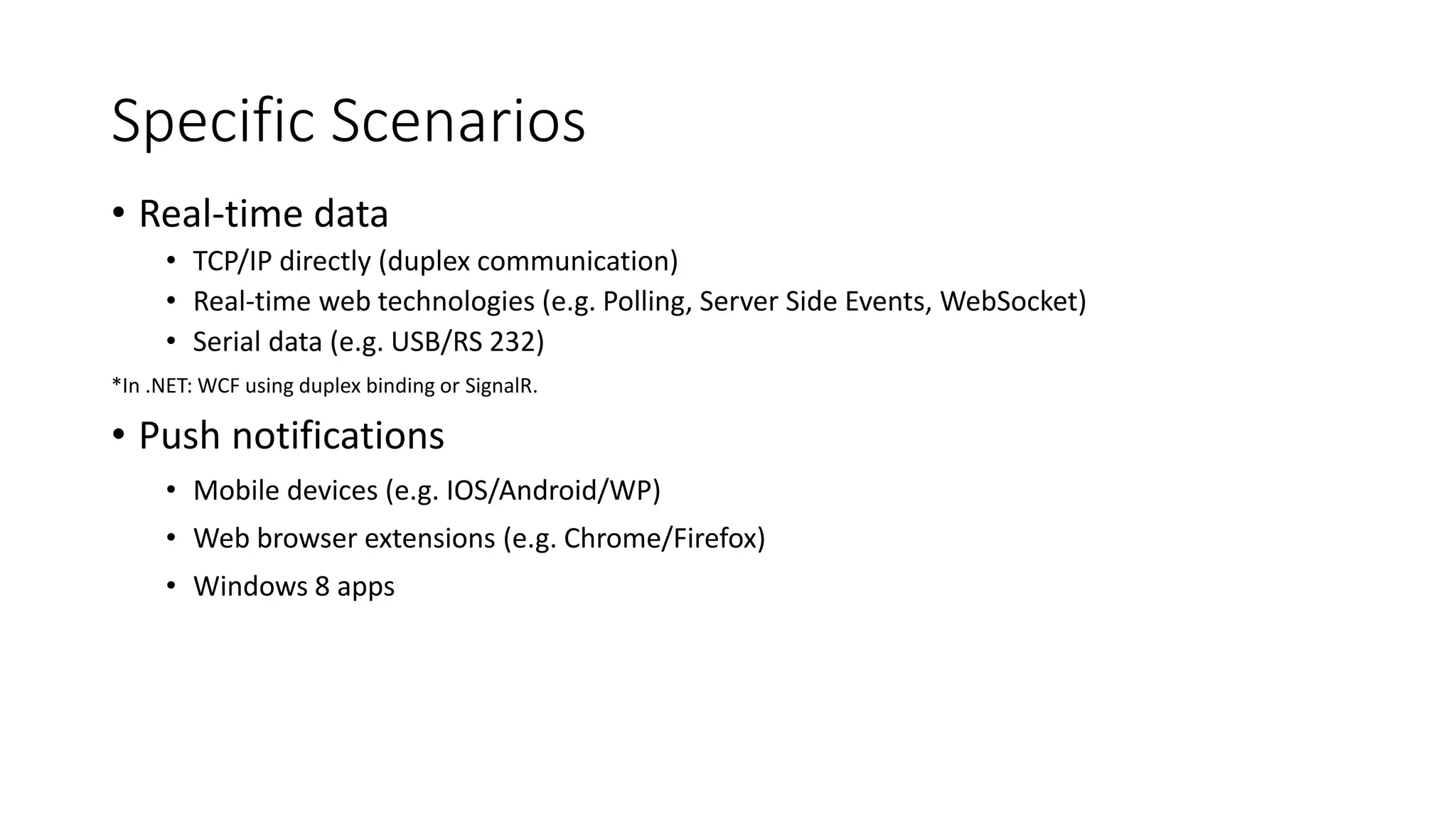 Specific Scenarios 
• Real-time data 
• TCP/IP directly (duplex communication) 
• Real-time web technologies (e.g. Polling, Server Side Events, WebSocket) 
• Serial data (e.g. USB/RS 232) 
*In .NET: WCF using duplex binding or SignalR. 
• Push notifications 
• Mobile devices (e.g. IOS/Android/WP) 
• Web browser extensions (e.g. Chrome/Firefox) 
• Windows 8 apps 
 