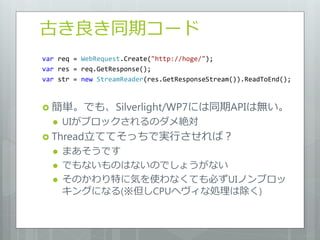 古き良き同期コード
var req = WebRequest.Create("http://hoge/");
var res = req.GetResponse();
var str = new StreamReader(res.GetResponseStream()).ReadToEnd();



 簡単。でも、Silverlight/WP7には同期APIは無い。
     UIがブロックされるのダメ絶対
 Thread立ててそっちで実行させれば？
     まあそうです
     でもないものはないのでしょうがない
     そのかわり特に気を使わなくても必ずUIノンブロッ
      キングになる(※但しCPUヘヴィな処理は除く)
 