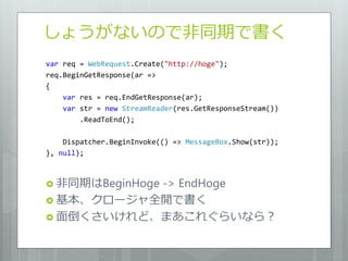 しょうがないので非同期で書く
var req = WebRequest.Create("http://hoge");
req.BeginGetResponse(ar =>
{
    var res = req.EndGetResponse(ar);
    var str = new StreamReader(res.GetResponseStream())
        .ReadToEnd();

    Dispatcher.BeginInvoke(() => MessageBox.Show(str));
}, null);



           -> EndHoge
 非同期はBeginHoge
 基本、クロージャ全開で書く
 面倒くさいけれど、まあこれぐらいなら？
 