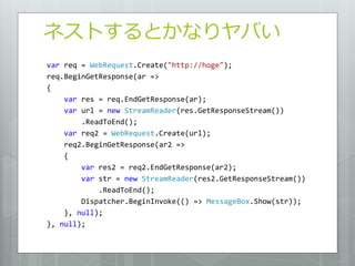 ネストするとかなりヤバい
var req = WebRequest.Create("http://hoge");
req.BeginGetResponse(ar =>
{
    var res = req.EndGetResponse(ar);
    var url = new StreamReader(res.GetResponseStream())
        .ReadToEnd();
    var req2 = WebRequest.Create(url);
    req2.BeginGetResponse(ar2 =>
    {
        var res2 = req2.EndGetResponse(ar2);
        var str = new StreamReader(res2.GetResponseStream())
            .ReadToEnd();
        Dispatcher.BeginInvoke(() => MessageBox.Show(str));
    }, null);
}, null);
 