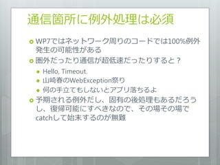 通信箇所に例外処理は必須
 WP7ではネットワーク周りのコードでは100%例外
  発生の可能性がある
 圏外だったり通信が超低速だったりすると？
    Hello, Timeout.
    山崎春のWebException祭り
    何の手立てもしないとアプリ落ちるよ
 予期される例外だし、固有の後処理もあるだろう
 し、復帰可能にすべきなので、その場その場で
 catchして始末するのが無難
 