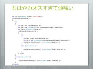 もはやカオスすぎて頭痛い
var req = WebRequest.Create("http://hoge");
req.BeginGetResponse(ar =>
{
    try
    {
        var res = req.EndGetResponse(ar);
        var url = new StreamReader(res.GetResponseStream()).ReadToEnd();
        var req2 = WebRequest.Create(url);
        req2.BeginGetResponse(ar2 =>
        {
             try
             {
                 var res2 = req2.EndGetResponse(ar2);
                 var str = new StreamReader(res2.GetResponseStream()).ReadToEnd();
                 Dispatcher.BeginInvoke(() => MessageBox.Show(str));
             }
             catch (WebException e)
             {
                 Dispatcher.BeginInvoke(() => MessageBox.Show(e.ToString()));
             }
        }, null);
    }
    catch (WebException e)
    {
          Dispatcher.BeginInvoke(() => MessageBox.Show(e.ToString()));
    }
}, null);
 