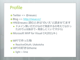 Profile
 Twitter
        => @neuecc
 Blog => http://neue.cc/
 HNはneuecc 読むときは“のいえ”と読ませてます
     ドメイン繋いだだけなので発音するの考えてなかっ
      た(のでccは抜きで←発音しにくいですから)
 Microsoft   MVP for Visual C#(2011/4-)

 WP7で作った物
     ReactiveOAuth, Utakotoha
 WP7の好きなtheme
     light + lime
 