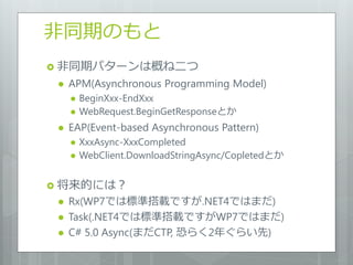 非同期のもと
 非同期パターンは概ね二つ
    APM(Asynchronous Programming Model)
        BeginXxx-EndXxx
        WebRequest.BeginGetResponseとか
    EAP(Event-based Asynchronous Pattern)
        XxxAsync-XxxCompleted
        WebClient.DownloadStringAsync/Copletedとか


 将来的には？
    Rx(WP7では標準搭載ですが.NET4ではまだ)
    Task(.NET4では標準搭載ですがWP7ではまだ)
    C# 5.0 Async(まだCTP, 恐らく2年ぐらい先)
 