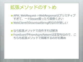 拡張メソッドのすゝめ
 APM,WebRequest->WebResponseはプリミティブ
  すぎて、一々Stream扱ったり面倒くさい
 WebClientのDownloadString的なのが欲しい


 なら拡張メソッドで自作すれば解決
 FromEventやFromAsyncPatternは定型句なので、こ
 ちらも拡張メソッドで隔離するのがお薦め
 