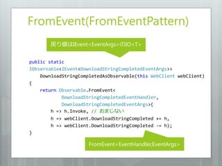 FromEvent(FromEventPattern)
       戻り値はIEvent<EventArgs>のIO<T>


public static
IObservable<IEvent<DownloadStringCompletedEventArgs>>
    DownloadStringCompletedAsObservable(this WebClient webClient)
{
    return Observable.FromEvent<
            DownloadStringCompletedEventHandler,
            DownloadStringCompletedEventArgs>(
        h => h.Invoke, // おまじない
        h => webClient.DownloadStringCompleted += h,
        h => webClient.DownloadStringCompleted -= h);
}

                      FromEvent<EventHandler,EventArgs>
 