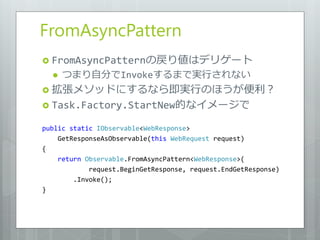 FromAsyncPattern
 FromAsyncPatternの戻り値はデリゲート
     つまり自分でInvokeするまで実行されない
 拡張メソッドにするなら即実行のほうが便利？
 Task.Factory.StartNew的なイメージで

public static IObservable<WebResponse>
    GetResponseAsObservable(this WebRequest request)
{
    return Observable.FromAsyncPattern<WebResponse>(
            request.BeginGetResponse, request.EndGetResponse)
        .Invoke();
}
 
