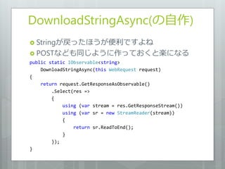 DownloadStringAsync(の自作)
 Stringが戻ったほうが便利ですよね
 POSTなども同じように作っておくと楽になる
public static IObservable<string>
    DownloadStringAsync(this WebRequest request)
{
    return request.GetResponseAsObservable()
        .Select(res =>
        {
            using (var stream = res.GetResponseStream())
            using (var sr = new StreamReader(stream))
            {
                return sr.ReadToEnd();
            }
        });
}
 