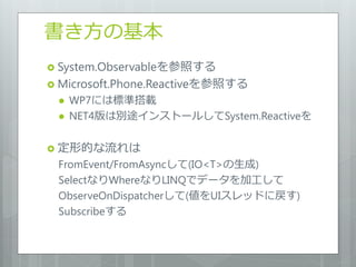 書き方の基本
 System.Observableを参照する
 Microsoft.Phone.Reactiveを参照する
    WP7には標準搭載
    NET4版は別途インストールしてSystem.Reactiveを

 定形的な流れは
 FromEvent/FromAsyncして(IO<T>の生成)
 SelectなりWhereなりLINQでデータを加工して
 ObserveOnDispatcherして(値をUIスレッドに戻す)
 Subscribeする
 