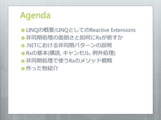 Agenda
 LINQの概要/LINQとしてのReactive
                      Extensions
 非同期処理の面倒さと如何にRxが癒すか
 .NETにおける非同期パターンの説明
 Rxの基本(購読, キャンセル, 例外処理)
 非同期処理で使うRxのメソッド概略
 作った物紹介
 