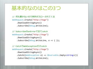 基本的なのはこの3つ
// 何も書かないので例外がスローされてくる
WebRequest.Create("http://hoge")
    .DownloadStringAsync()
    .Subscribe(Debug.WriteLine);

// SubscribeのonErrorで全てcatch
WebRequest.Create("http://hoge")
    .DownloadStringAsync()
    .Subscribe(Debug.WriteLine, e => { });

// CatchでWebExceptionだけcatch
WebRequest.Create("http://hoge")
    .DownloadStringAsync()
    .Catch((WebException e) => Observable.Empty<string>())
    .Subscribe(Debug.WriteLine);
 