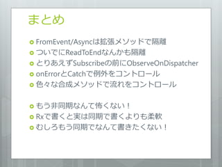 まとめ
 FromEvent/Asyncは拡張メソッドで隔離
 ついでにReadToEndなんかも隔離
 とりあえずSubscribeの前にObserveOnDispatcher
 onErrorとCatchで例外をコントロール
 色々な合成メソッドで流れをコントロール


 もう非同期なんて怖くない！
 Rxで書くと実は同期で書くよりも柔軟
 むしろもう同期でなんて書きたくない！
 