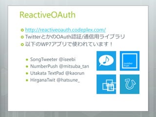 ReactiveOAuth
 http://reactiveoauth.codeplex.com/
 TwitterとかのOAuth認証/通信用ライブラリ
 以下のWP7アプリで使われています！


     SongTweeter @iseebi
     NumberPush @mitsuba_tan
     Utakata TextPad @kaorun
     HirganaTwit @hatsune_
 