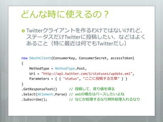 どんな時に使えるの？
 Twitterクライアントを作るわけではないけれど、
  ステータスだけTwitterに投稿したい、などはよく
  あること（特に最近は何でもTwitterだし）

new OAuthClient(ConsumerKey, ConsumerSecret, accessToken)
{
    MethodType = MethodType.Post,
    Url = "http://api.twitter.com/1/statuses/update.xml",
    Parameters = { { "status", "ここに投稿する文章" } }
}
.GetResponseText()      // 投稿して、戻り値を得る
.Select(XElement.Parse) // xmlの場合はパースしたいよね
.Subscribe();           // なにか処理するなり例外処理入れるなり
 
