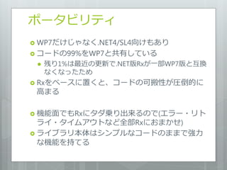 ポータビリティ
 WP7だけじゃなく.NET4/SL4向けもあり
 コードの99%をWP7と共有している
    残り1%は最近の更新で.NET版Rxが一部WP7版と互換
     なくなったため
 Rxをベースに置くと、コードの可搬性が圧倒的に
 高まる

 機能面でもRxにタダ乗り出来るので(エラー・リト
  ライ・タイムアウトなど全部Rxにおまかせ)
 ライブラリ本体はシンプルなコードのままで強力
  な機能を持てる
 