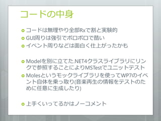 コードの中身
 コードは無理やり全部Rxで割と実験的
 GUI周りは強引でボロボロで酷い
 イベント周りなどは面白く仕上がったかも


 Modelを別に立てた.NET4クラスライブラリにリン
  クで参照することによりMSTestでユニットテスト
 Molesというモックライブラリを使ってWP7のイベ
  ント自体を乗っ取り(音楽再生の情報をテストのた
  めに任意に生成したり)

 上手くいってるかはノーコメント
 