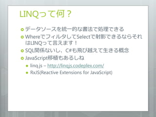 LINQって何？
 データソースを統一的な書法で処理できる
 WhereでフィルタしてSelectで射影できるならそれ
  はLINQって言えます！
 SQL関係ないし、C#も飛び越えて生きる概念
 JavaScript移植もあるしね
    linq.js – http://linqjs.codeplex.com/
    RxJS(Reactive Extensions for JavaScript)
 