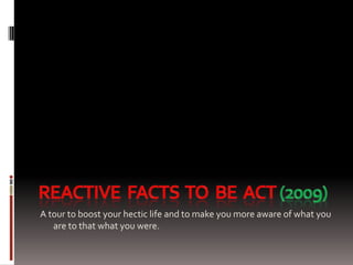 REAcTIVE  FACTS  TO  BE  ACT (2009) A tour to boost your hectic life and to make you more aware of what you are to that what you were. 
