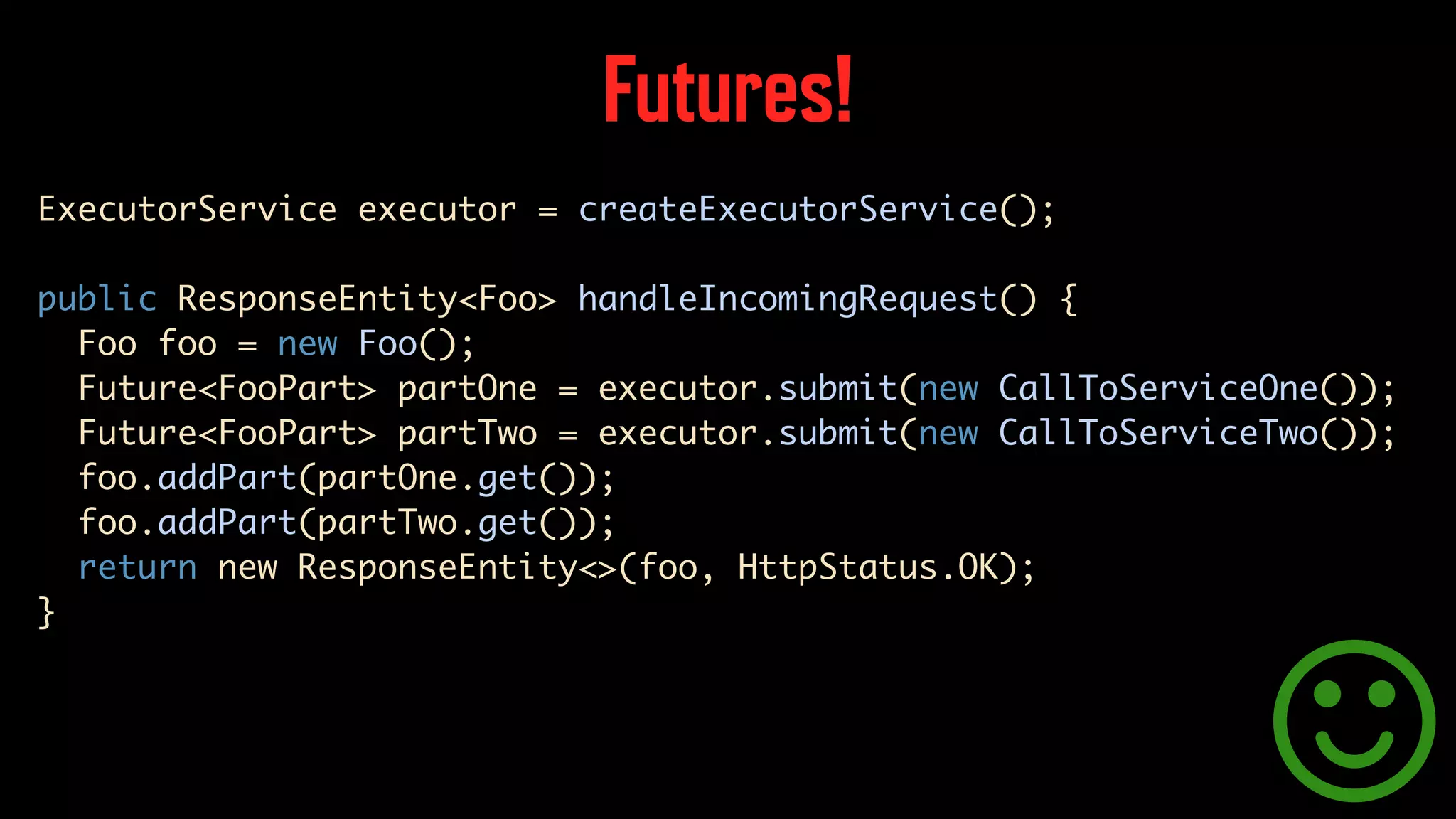 Futures! ExecutorService executor = createExecutorService(); public ResponseEntity<Foo> handleIncomingRequest() { Foo foo = new Foo(); Future<FooPart> partOne = executor.submit(new CallToServiceOne()); Future<FooPart> partTwo = executor.submit(new CallToServiceTwo()); foo.addPart(partOne.get()); foo.addPart(partTwo.get()); return new ResponseEntity<>(foo, HttpStatus.OK); } 