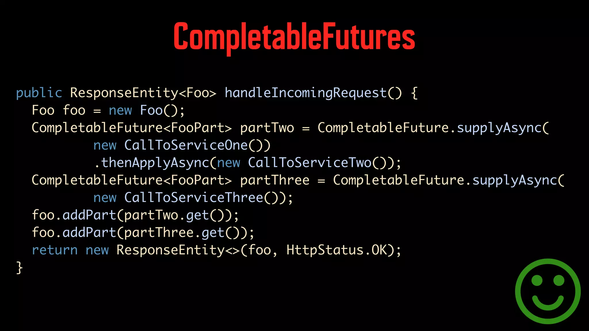 CompletableFutures public ResponseEntity<Foo> handleIncomingRequest() { Foo foo = new Foo(); CompletableFuture<FooPart> partTwo = CompletableFuture.supplyAsync( new CallToServiceOne()) .thenApplyAsync(new CallToServiceTwo()); CompletableFuture<FooPart> partThree = CompletableFuture.supplyAsync( new CallToServiceThree()); foo.addPart(partTwo.get()); foo.addPart(partThree.get()); return new ResponseEntity<>(foo, HttpStatus.OK); } 
