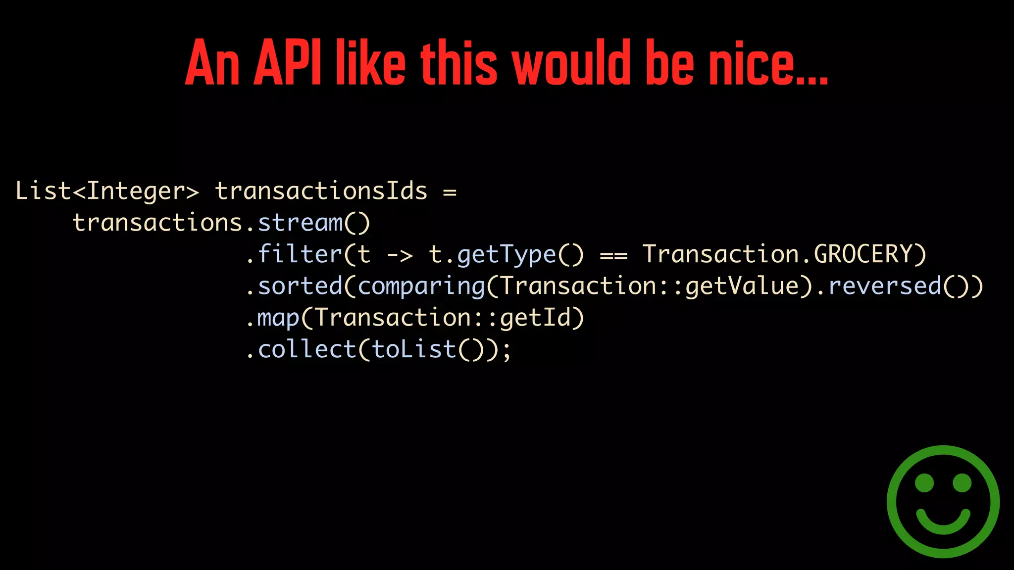 An API like this would be nice… List<Integer> transactionsIds = transactions.stream() .filter(t -> t.getType() == Transaction.GROCERY) .sorted(comparing(Transaction::getValue).reversed()) .map(Transaction::getId) .collect(toList()); 