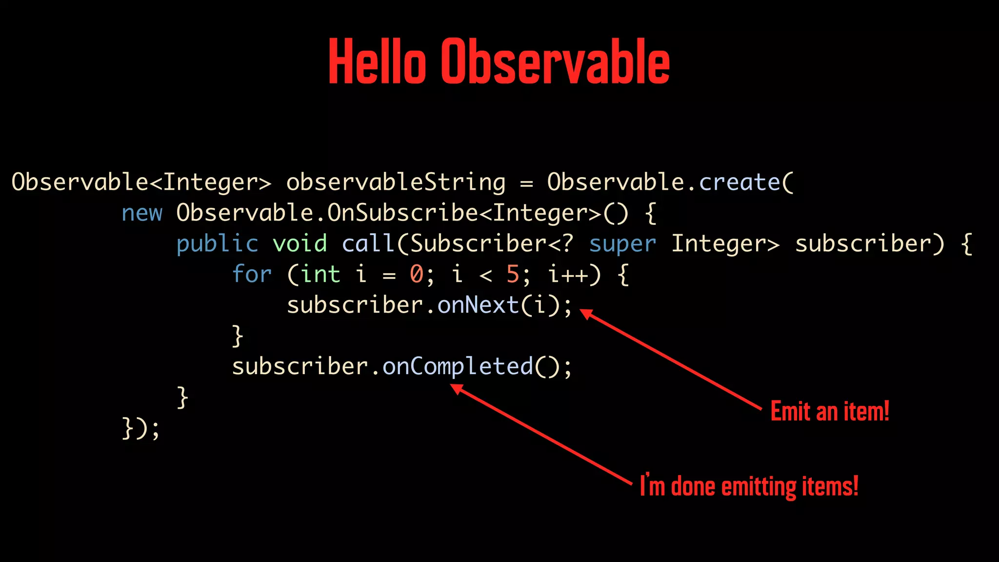 Hello Observable Observable<Integer> observableString = Observable.create( new Observable.OnSubscribe<Integer>() { public void call(Subscriber<? super Integer> subscriber) { for (int i = 0; i < 5; i++) { subscriber.onNext(i); } subscriber.onCompleted(); } }); Emit an item! I’m done emitting items! 