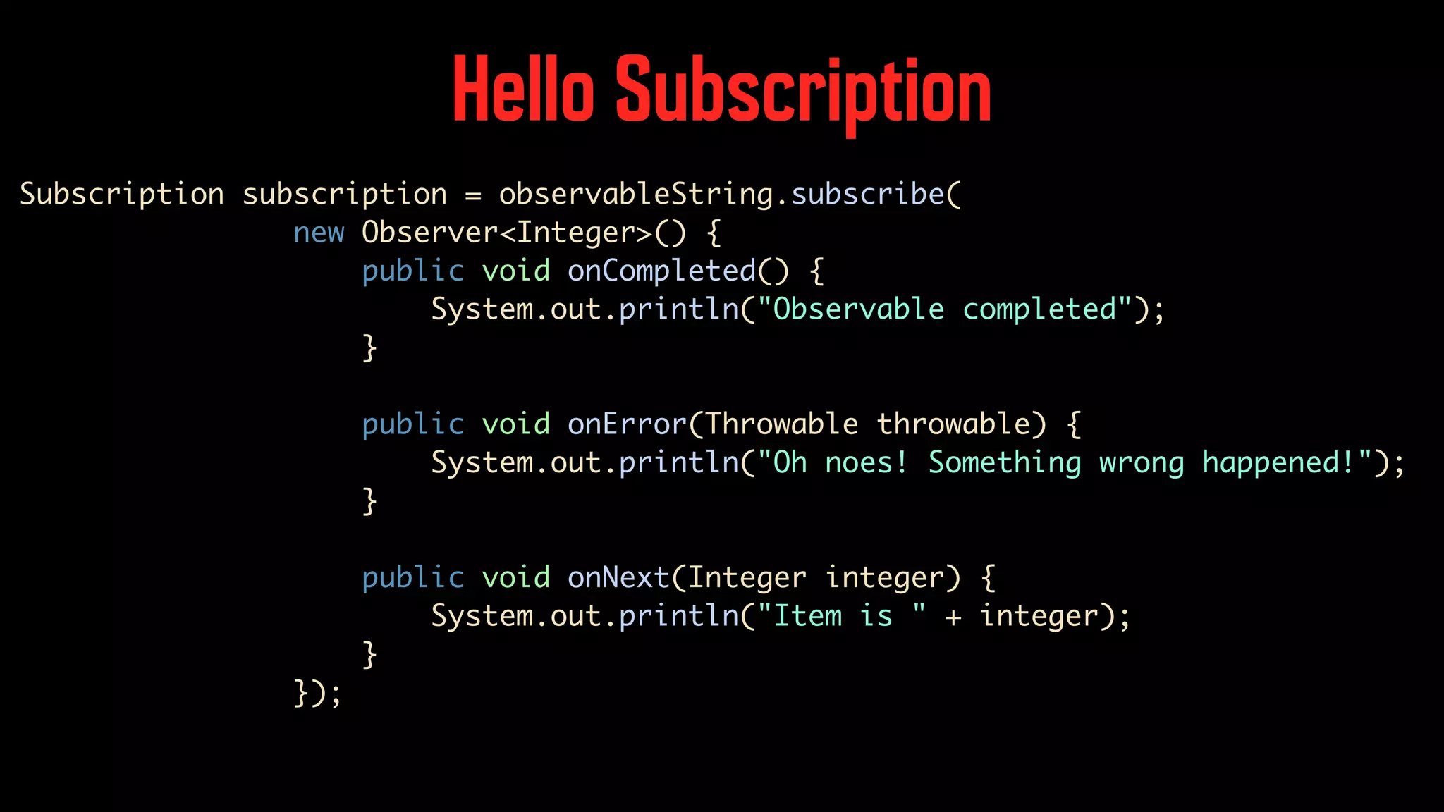 Hello Subscription Subscription subscription = observableString.subscribe( new Observer<Integer>() { public void onCompleted() { System.out.println("Observable completed"); } public void onError(Throwable throwable) { System.out.println("Oh noes! Something wrong happened!"); } public void onNext(Integer integer) { System.out.println("Item is " + integer); } }); 