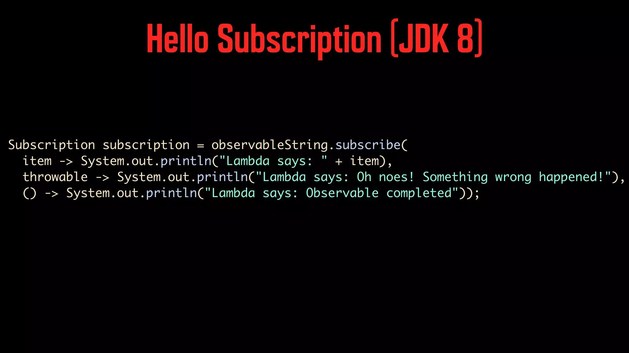 Hello Subscription (JDK 8) Subscription subscription = observableString.subscribe( item -> System.out.println("Lambda says: " + item), throwable -> System.out.println("Lambda says: Oh noes! Something wrong happened!"), () -> System.out.println("Lambda says: Observable completed")); 