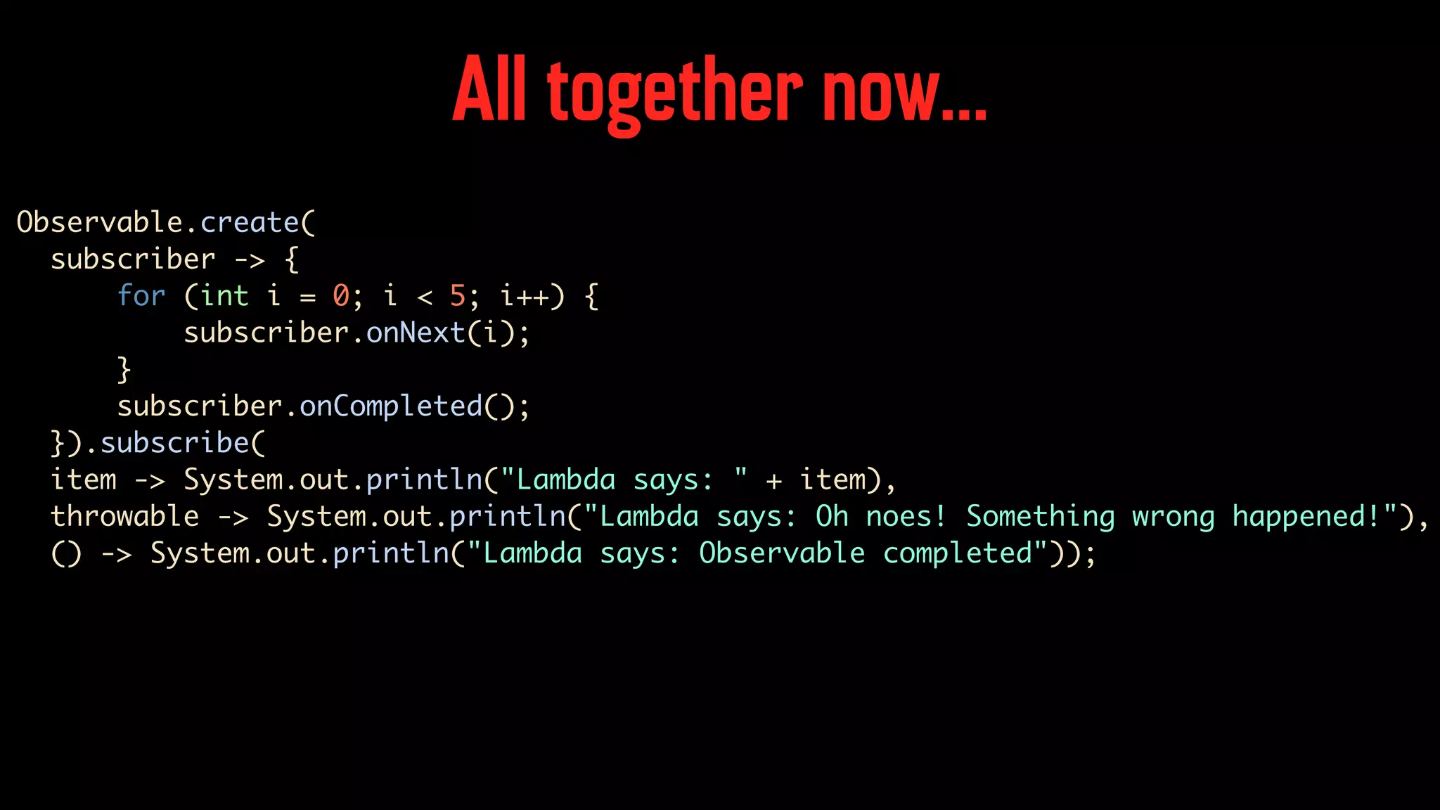 All together now… Observable.create( subscriber -> { for (int i = 0; i < 5; i++) { subscriber.onNext(i); } subscriber.onCompleted(); }).subscribe( item -> System.out.println("Lambda says: " + item), throwable -> System.out.println("Lambda says: Oh noes! Something wrong happened!"), () -> System.out.println("Lambda says: Observable completed")); 