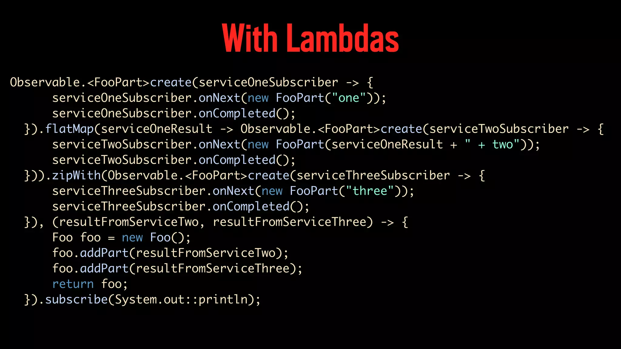 With Lambdas Observable.<FooPart>create(serviceOneSubscriber -> { serviceOneSubscriber.onNext(new FooPart("one")); serviceOneSubscriber.onCompleted(); }).flatMap(serviceOneResult -> Observable.<FooPart>create(serviceTwoSubscriber -> { serviceTwoSubscriber.onNext(new FooPart(serviceOneResult + " + two")); serviceTwoSubscriber.onCompleted(); })).zipWith(Observable.<FooPart>create(serviceThreeSubscriber -> { serviceThreeSubscriber.onNext(new FooPart("three")); serviceThreeSubscriber.onCompleted(); }), (resultFromServiceTwo, resultFromServiceThree) -> { Foo foo = new Foo(); foo.addPart(resultFromServiceTwo); foo.addPart(resultFromServiceThree); return foo; }).subscribe(System.out::println); 