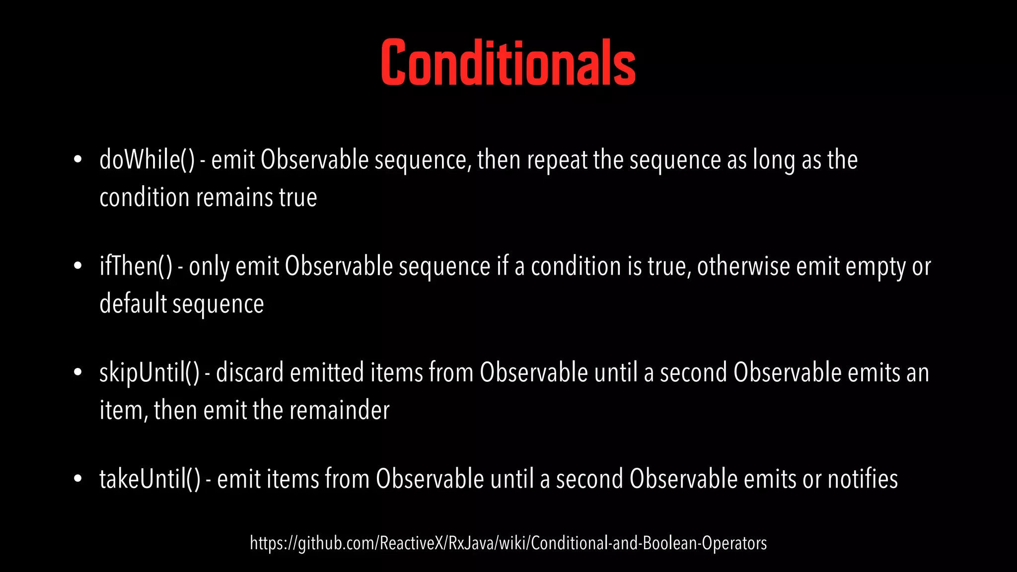 Conditionals • doWhile() - emit Observable sequence, then repeat the sequence as long as the condition remains true • ifThen() - only emit Observable sequence if a condition is true, otherwise emit empty or default sequence • skipUntil() - discard emitted items from Observable until a second Observable emits an item, then emit the remainder • takeUntil() - emit items from Observable until a second Observable emits or notiﬁes https://github.com/ReactiveX/RxJava/wiki/Conditional-and-Boolean-Operators 