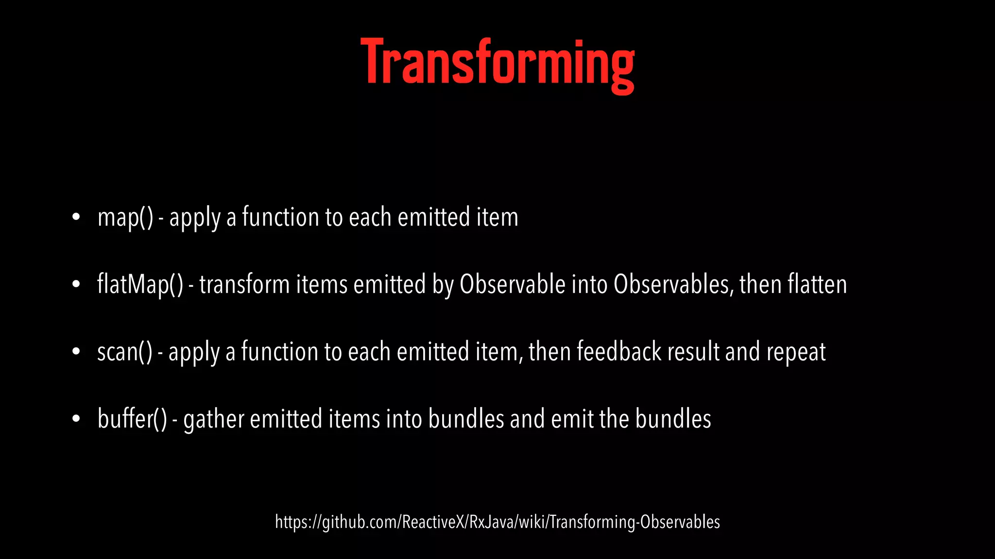 Transforming • map() - apply a function to each emitted item • ﬂatMap() - transform items emitted by Observable into Observables, then ﬂatten • scan() - apply a function to each emitted item, then feedback result and repeat • buffer() - gather emitted items into bundles and emit the bundles https://github.com/ReactiveX/RxJava/wiki/Transforming-Observables 