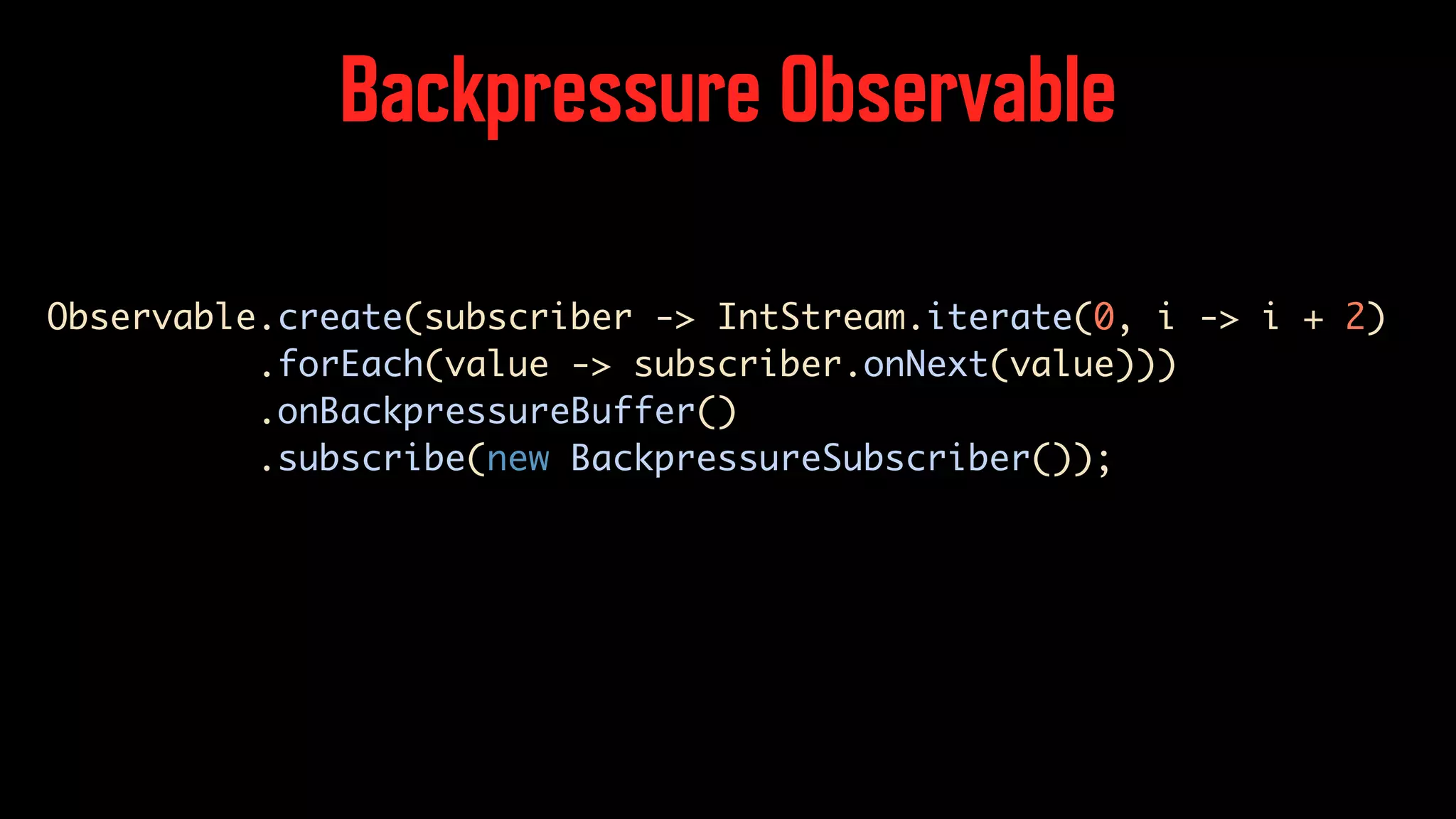 Backpressure Observable Observable.create(subscriber -> IntStream.iterate(0, i -> i + 2) .forEach(value -> subscriber.onNext(value))) .onBackpressureBuffer() .subscribe(new BackpressureSubscriber()); 