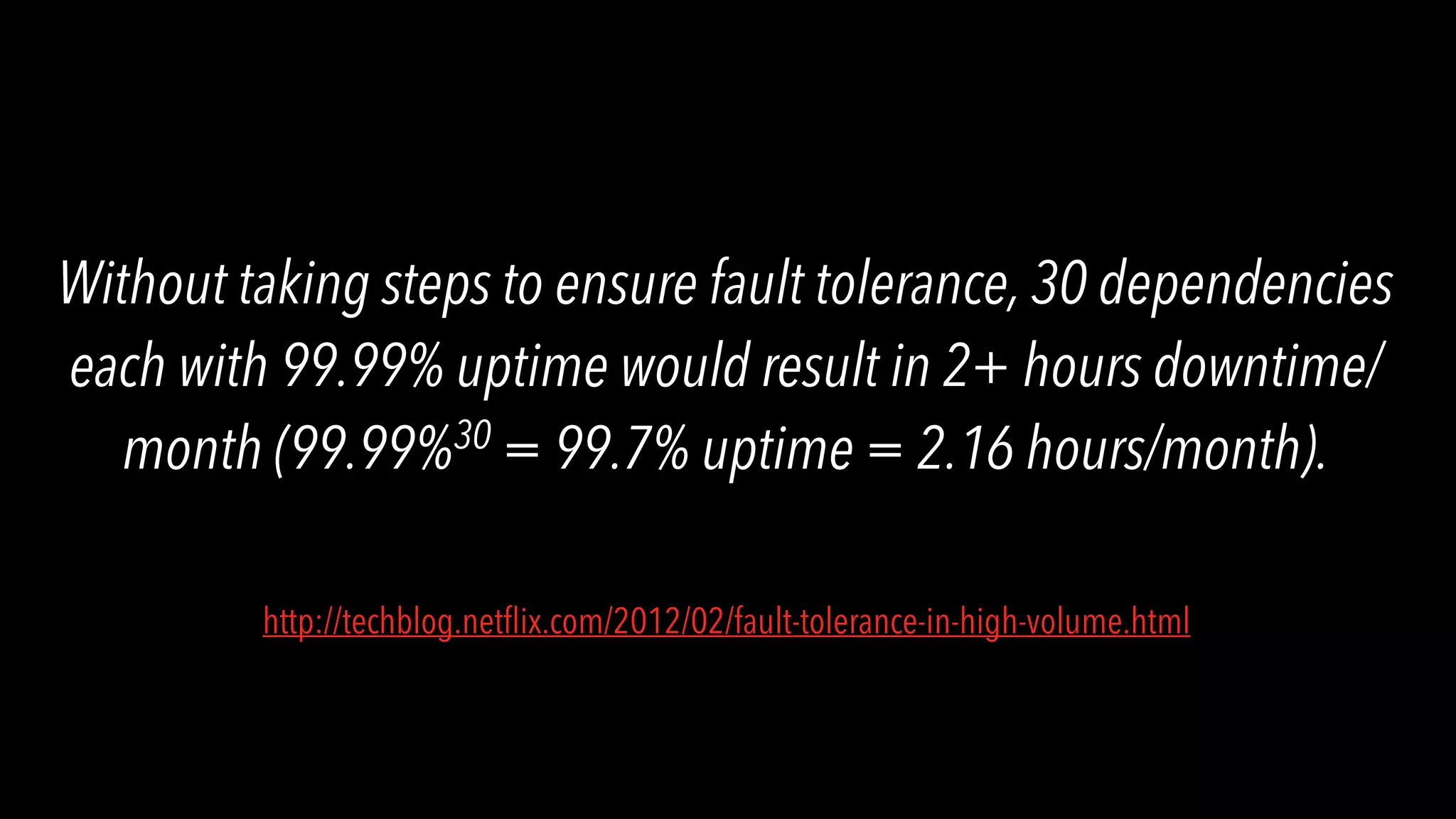Without taking steps to ensure fault tolerance, 30 dependencies each with 99.99% uptime would result in 2+ hours downtime/ month (99.99%30 = 99.7% uptime = 2.16 hours/month). http://techblog.netﬂix.com/2012/02/fault-tolerance-in-high-volume.html 