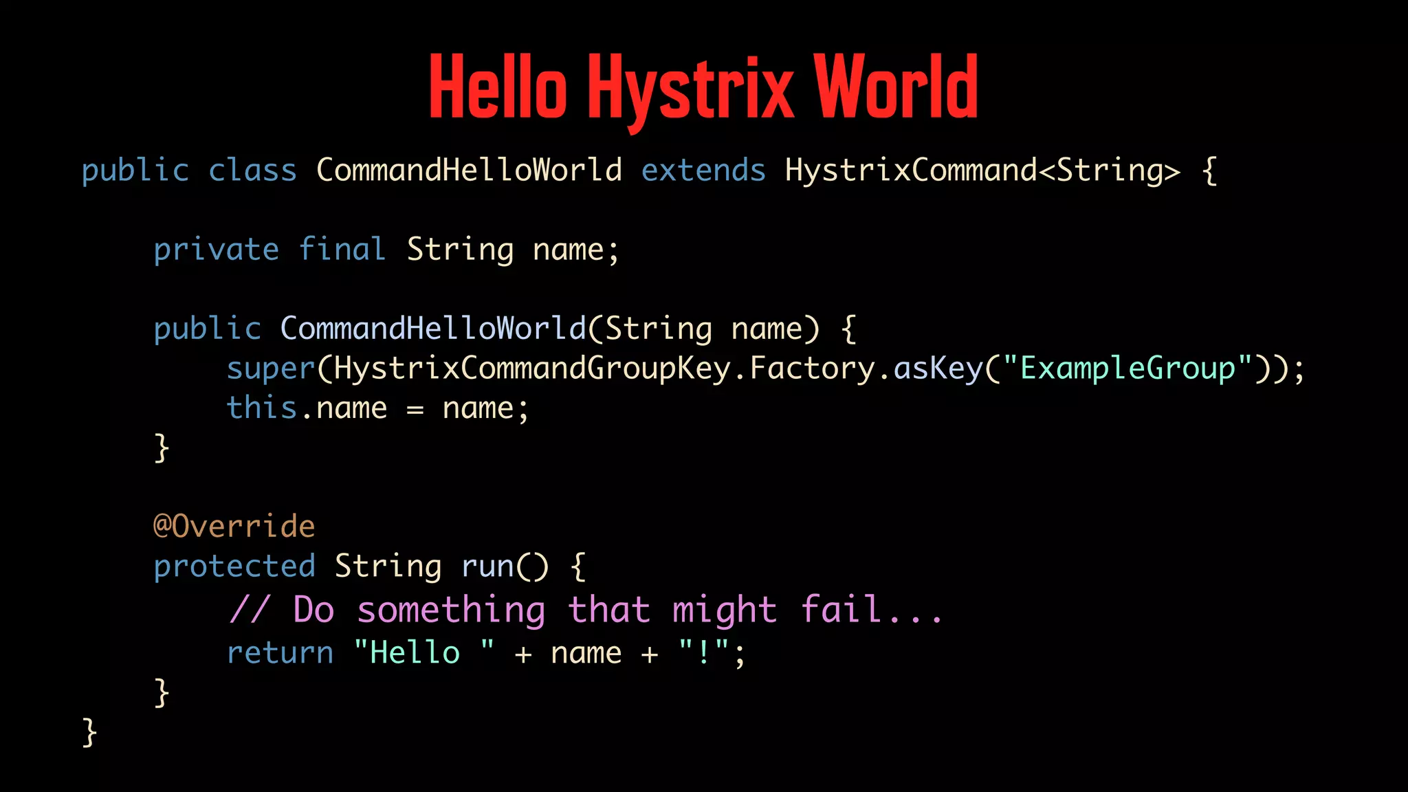 Hello Hystrix World public class CommandHelloWorld extends HystrixCommand<String> { private final String name; public CommandHelloWorld(String name) { super(HystrixCommandGroupKey.Factory.asKey("ExampleGroup")); this.name = name; } @Override protected String run() { // Do something that might fail... return "Hello " + name + "!"; } } 