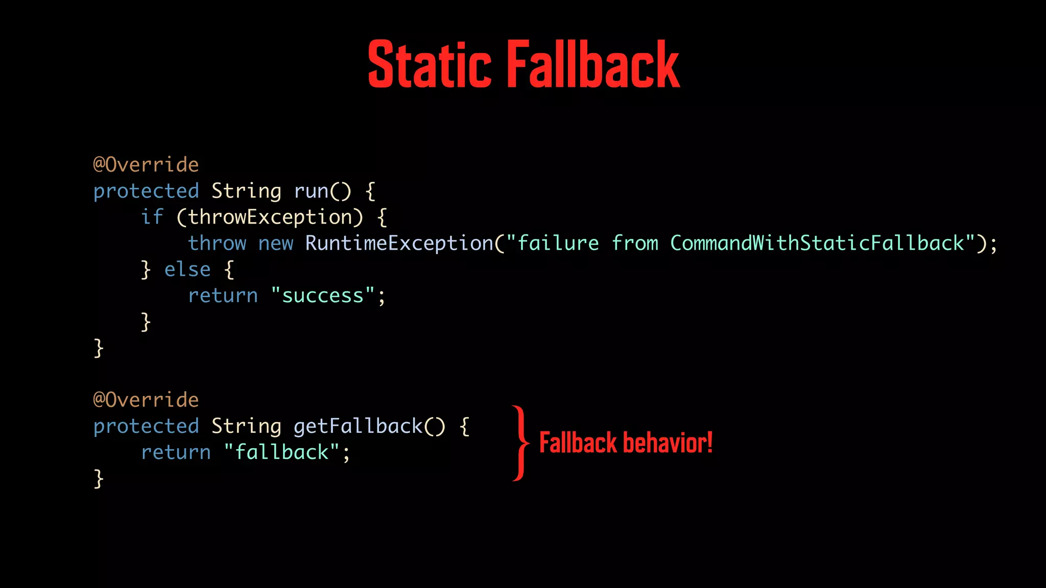Static Fallback @Override protected String run() { if (throwException) { throw new RuntimeException("failure from CommandWithStaticFallback"); } else { return "success"; } } @Override protected String getFallback() { return "fallback"; } Fallback behavior! } 