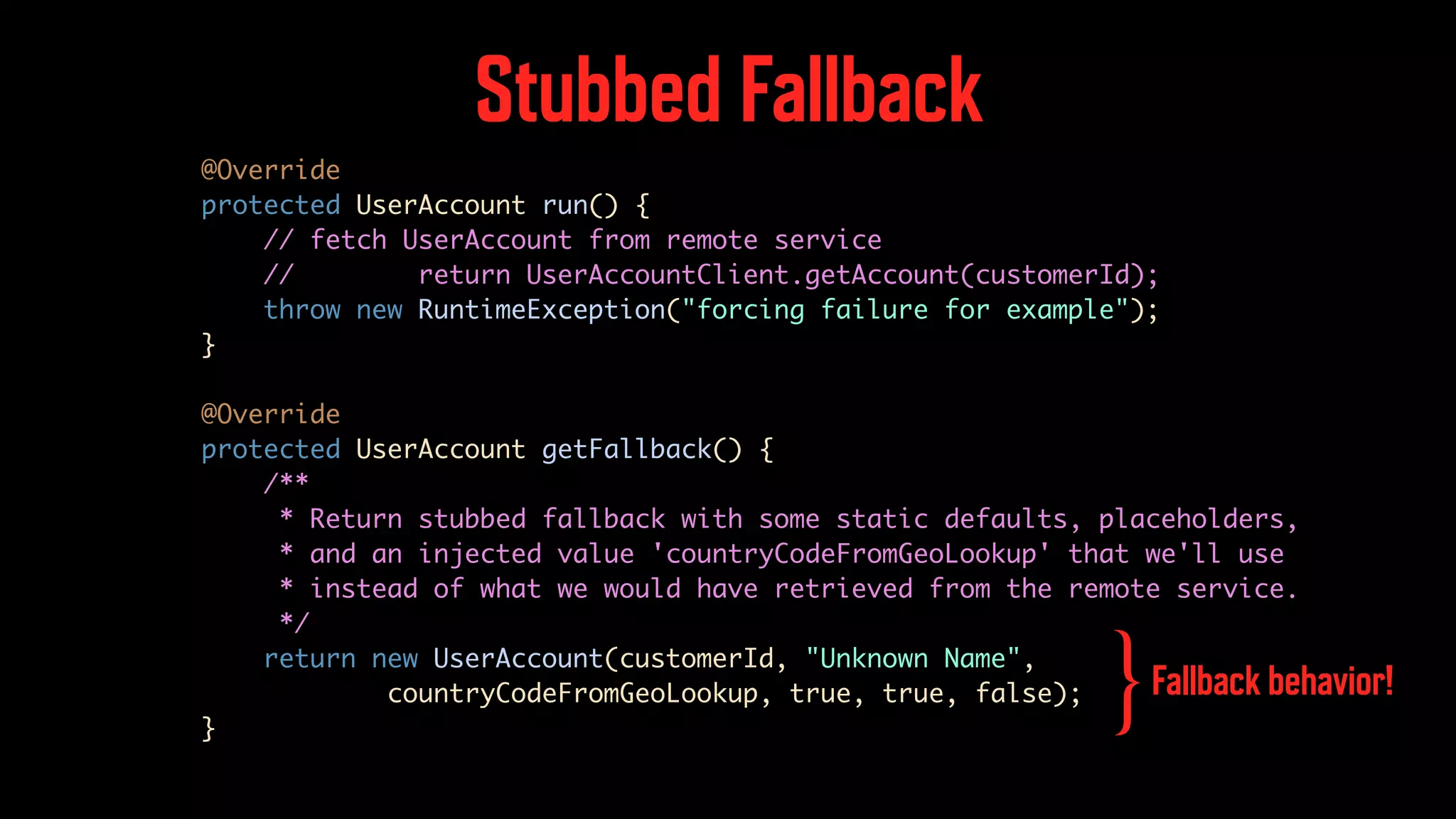 Stubbed Fallback @Override protected UserAccount run() { // fetch UserAccount from remote service // return UserAccountClient.getAccount(customerId); throw new RuntimeException("forcing failure for example"); } @Override protected UserAccount getFallback() { /** * Return stubbed fallback with some static defaults, placeholders, * and an injected value 'countryCodeFromGeoLookup' that we'll use * instead of what we would have retrieved from the remote service. */ return new UserAccount(customerId, "Unknown Name", countryCodeFromGeoLookup, true, true, false); } Fallback behavior! } 