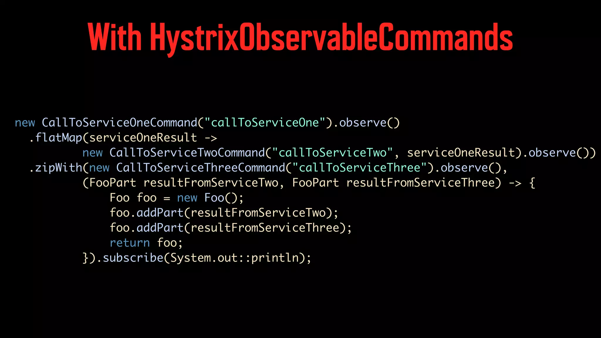 With HystrixObservableCommands new CallToServiceOneCommand("callToServiceOne").observe() .flatMap(serviceOneResult -> new CallToServiceTwoCommand("callToServiceTwo", serviceOneResult).observe()) .zipWith(new CallToServiceThreeCommand("callToServiceThree").observe(), (FooPart resultFromServiceTwo, FooPart resultFromServiceThree) -> { Foo foo = new Foo(); foo.addPart(resultFromServiceTwo); foo.addPart(resultFromServiceThree); return foo; }).subscribe(System.out::println); 