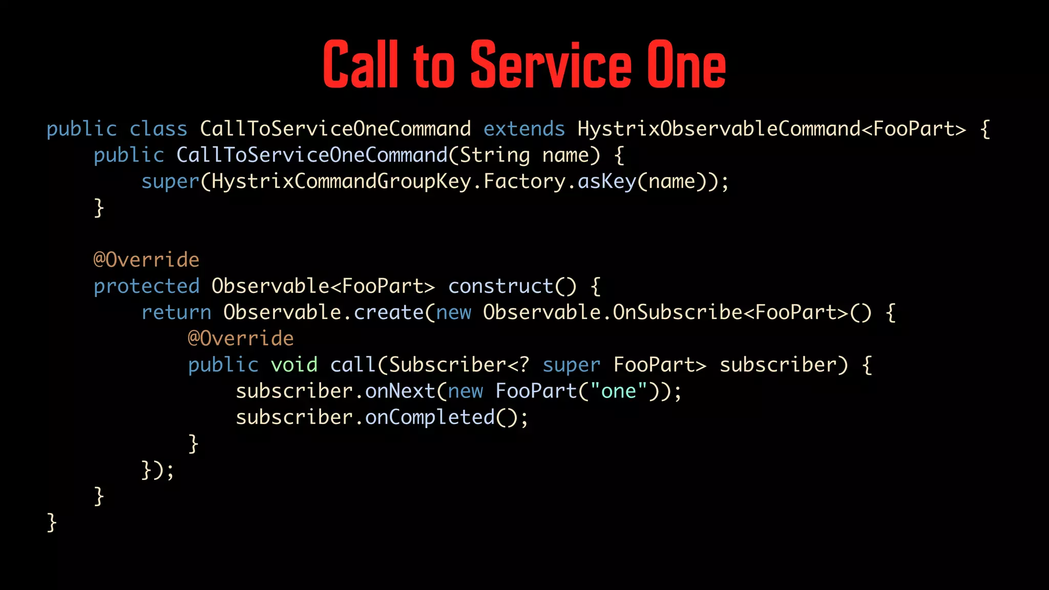 Call to Service One public class CallToServiceOneCommand extends HystrixObservableCommand<FooPart> { public CallToServiceOneCommand(String name) { super(HystrixCommandGroupKey.Factory.asKey(name)); } @Override protected Observable<FooPart> construct() { return Observable.create(new Observable.OnSubscribe<FooPart>() { @Override public void call(Subscriber<? super FooPart> subscriber) { subscriber.onNext(new FooPart("one")); subscriber.onCompleted(); } }); } } 