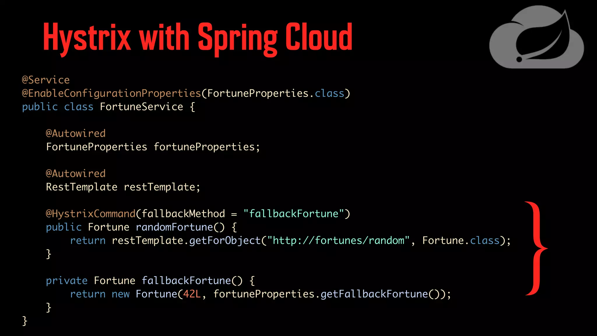 Hystrix with Spring Cloud @Service @EnableConfigurationProperties(FortuneProperties.class) public class FortuneService { @Autowired FortuneProperties fortuneProperties; @Autowired RestTemplate restTemplate; @HystrixCommand(fallbackMethod = "fallbackFortune") public Fortune randomFortune() { return restTemplate.getForObject("http://fortunes/random", Fortune.class); } private Fortune fallbackFortune() { return new Fortune(42L, fortuneProperties.getFallbackFortune()); } } } 