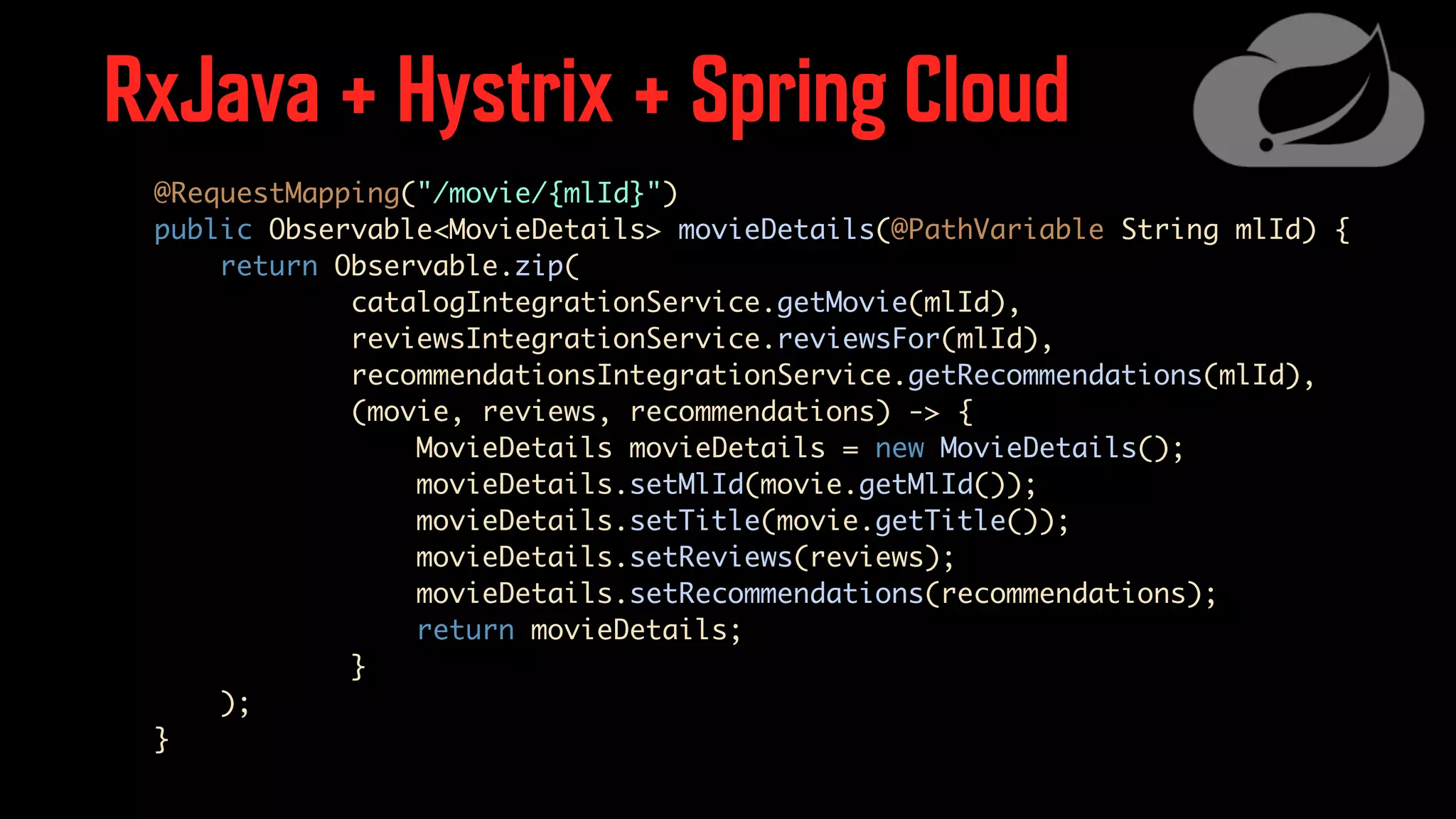 RxJava + Hystrix + Spring Cloud @RequestMapping("/movie/{mlId}") public Observable<MovieDetails> movieDetails(@PathVariable String mlId) { return Observable.zip( catalogIntegrationService.getMovie(mlId), reviewsIntegrationService.reviewsFor(mlId), recommendationsIntegrationService.getRecommendations(mlId), (movie, reviews, recommendations) -> { MovieDetails movieDetails = new MovieDetails(); movieDetails.setMlId(movie.getMlId()); movieDetails.setTitle(movie.getTitle()); movieDetails.setReviews(reviews); movieDetails.setRecommendations(recommendations); return movieDetails; } ); } 
