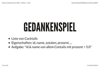 GEDANKENSPIELGEDANKENSPIEL
Liste von Cocktails
Eigenschaften: id, name, zutaten, prozent, ...
Aufgabe: "id & name von allem Contails mit prozent > 5.0"
Reactive JavaScript mit RxJS - FrOSCon - 2016 http://localhost:8000/Reactive/?print-pdf/#/
10 von 83 22.08.2016 08:58
 