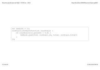 var newList = [];
cocktails.forEach(function (cocktail) {
if (cocktails[i].prozent > 5.0) {
newList.push({id: cocktail.id, title: cocktail.title})
}
});
Reactive JavaScript mit RxJS - FrOSCon - 2016 http://localhost:8000/Reactive/?print-pdf/#/
13 von 83 22.08.2016 08:58
 