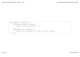 var godOnes = cocktails
.filter(function (cocktail) {
return cocktail.prozent > 5;
})
.map(function (cocktail) {
return {id: cocktail.id, name: cocktail.name};
});
Reactive JavaScript mit RxJS - FrOSCon - 2016 http://localhost:8000/Reactive/?print-pdf/#/
14 von 83 22.08.2016 08:58
 