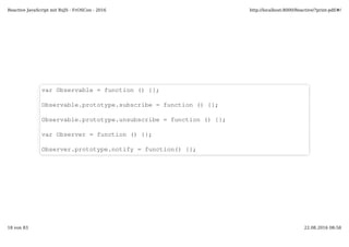 var Observable = function () {};
Observable.prototype.subscribe = function () {};
Observable.prototype.unsubscribe = function () {};
var Observer = function () {};
Observer.prototype.notify = function() {};
Reactive JavaScript mit RxJS - FrOSCon - 2016 http://localhost:8000/Reactive/?print-pdf/#/
18 von 83 22.08.2016 08:58
 